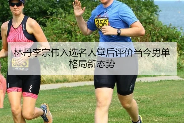 林丹李宗伟入选名人堂后评价当今男单格局新态势