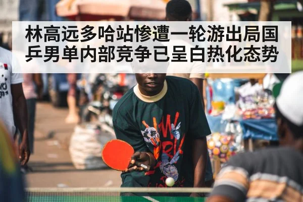 林高远多哈站惨遭一轮游出局国乒男单内部竞争已呈白热化态势