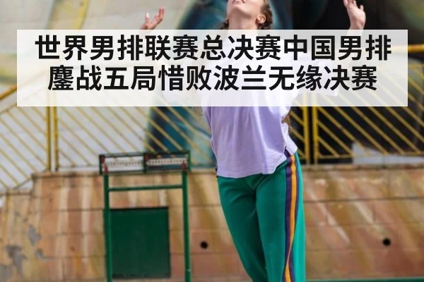 世界男排联赛总决赛中国男排鏖战五局惜败波兰无缘决赛
