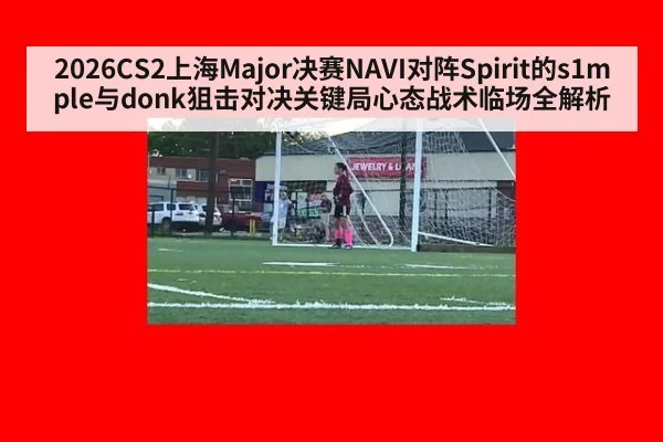 2026CS2上海Major决赛NAVI对阵Spirit的s1mple与donk狙击对决关键局心态战术临场全解析